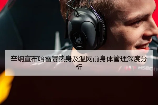辛纳宣布哈雷赛热身及温网前身体管理深度分析